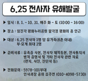 6.25 전사자 유해발굴 / 일시: 8. 1. ~ 10. 31. 매주 화~토 (10:00 ~ 16:00), 장소: 임진각 평화누리공원 팔각정 평화의 종 인근, 대상: 6. 25. 전사자 1명 당 유가족(8촌 이내), 부모계 최대 2명, 준비서류: 유족증 사본, 전사자 제적등본, 전사통지서, 병적 증명서 및 기타 전사자 관련 자료(편지, 사진, 진단서 등), 전화문의: 5978-101부대 인사과장 중위 김주연(010-4098-5730)