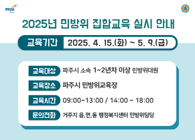 2025년 민방위 집합교육 실시 안내 교육기간 : 2025. 4. 15.(화) ~ 5. 9.(금) 교육대상 : 파쥐 소속 1~2년차 이상 민방위 대원 교육장소 : 파주시 민방위교육장 교육시간 : 09:00~13:00 / 14:00 ~ 18:00 문의전화 : 거주지 읍,면,동 행정복지센터 민방위담당 