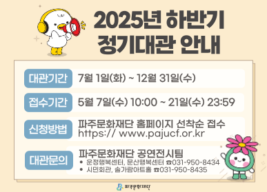 2025년 파주문화재단 하반기 정기대관 안내  대관기간 : 7월 1일(화) ~ 12월 31일(수) 접수기간 : 5월 7일(수) 10:00 ~ 21일(수) 23:59 신청방법 : 파주문화재단 홈페이지 선착순 접수 https://www.pajucf.or.kr 대관문의 : 파주문화재단 공연전시팀 ㆍ운정행복센터, 문산행복센터 ☎031-950-8434 ㆍ시민회관, 솔가람아트홀 ☎031-950-8435