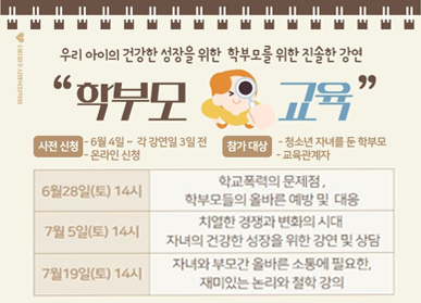  우리 아이의 건강한 성장을 위한 학부모를 위한 진솔한 강연 "학부모 교육" 사전신청 - 6월 4일 ~ 각 강연일 3일 전 - 온라인 신청 / 참가대상 - 청소년 자녀를 둔 학부모 - 교육 관계자 / 6월 28일(토) 14시 : 학교폭력의 문제점, 학부모들의 올바른 예방 및 대응 /  7월 5일(토) 14시 : 치열한 경쟁과 변화의 시대 자녀의 건강한 성장을 위한 강연 및 상담 / 7월 19일(토) 14시 : 자녀와 부모간 올바른 소통에 필요한, 재미있는 논리와 철학 강의 