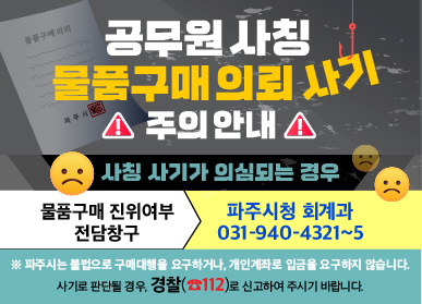 공무원 사칭 물품구매의뢰 사기 주의안내 / 사칭 사기가 의심되는 경우 / 물품 구매 진위여부 전담창구 : 파주시청 회계과 031-940-4321~5 / ※ 파주시는 불법으로 구매대행을 요구하거나, 개인계좌로 입금을 요구하지 않습니다. 사기로 판단될 경우, 경찰(☎112)로 신고하여 주시기 바랍니다.
