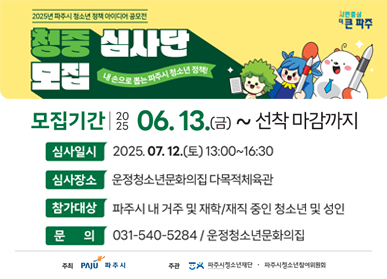 2025년 파주시 청소년 정책 아이디어 공모전 청중심사단 모집 내 손으로 뽑는 파주시 청소년 정책 모집기간 : 2025. 6. 13.(금) ~ 선착 마감까지 심사일시 : 2025. 7. 12.(토) 13:00~16:30 심사장소 : 운정청소년문화의집 다목적체육관 참가대상 : 파주시 내 거주 및 재학/재직 중인 청소년 및 성인 문의 : 031-540-5284 / 운정청소년문화의집 주최  : 파주시 주관 : 파주시청소년재단, 파주시청소년참여위원회