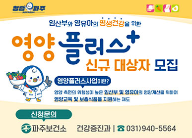 임산부와 영유아의 평생건강을 위한 영양 플러스 신규 대상자 모집 / 영양플러스 사업이란? 영양 측면의 위험성이 높은 임산부 및 영유아의 영양개선을 위하여 영양교육 및 보충식품을 지원하는 제도 / 신청문의 : 파주보건소 건강증진과 031-940-5564