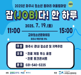 2025년 파주시 청소년 동아리 어울림마당 / 1회차 / 잡(JOB)다! 한 하루 / 2025. 7. 19.(토요일) / 11:00 ~ 15:00 / 금릉역 앞 중앙광장, 파주시 금촌동 986-3 / 대상: 파주시 관내 청소년 및 지역주민 / 내용: 진로 체험 부스 운영, 진로 토킄콘서트 / 문의: 031-540-5225 / 주최: 경기도, 파주시 / 주관: 교하청소년문화의집