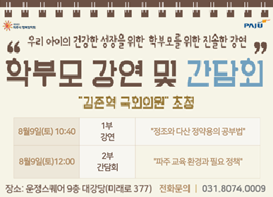 우리아이의 건강한 성장을 위한 학부모를 위한 진솔한 강연 / 학부모 강연 및 간담회 / 김준혁 국회위원 초청 / 8.9. 토 10:40 1부 강연 / 정조와 다산 정약용의 공부법 / 8. 9. (토) 12:00 2부 간담회 파주 교육 환경과 필요 정책 / 강연 및 좌장 김준혁 국회위원 (국회교육위원회소속) / 주최/주관:(재)파주시 행복장학회 / 장소: 운정스퀘어 9층 대강당(미래로 377) /전화문의 031-8074-0009