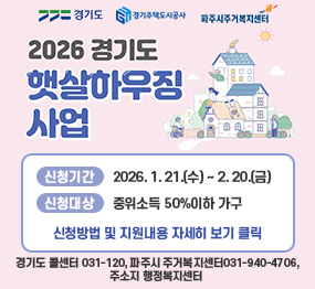 <경기도로고> <경기주택도시공사 로고> <파주시주거복지센터 로고>  2026년 햇살 하우징 사업 /  신청기간: 2026. 1. 21.(수) ~ 2. 20.(금) / 신청대상: 중위소득 50%이하 가구 / 신청방법 및 지원내용 자세히 보기 클릭 / 경기도 콜센터 031-120, 파주시 주거복지센터031-940-4706, 주소지 행정복지센터 