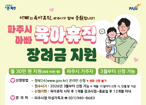 파주시로고 / 아빠의 육아휴직, 파주시가 함께 응원합니다. / 파주시 아빠 육아휴직 장려금 지원 / 월 30만원 지원 (최대 90만원) / 파주시 거주자 / 3월부터 신청 가능 / 신청방법: 정부 24 온라인신청 (방문신청 불가) / 접수시기: 2026년 3월부터 가능 (매월 15일까지 신청시, 당월 말 지급) / 신청기한: 육아휴직 시작 후 1개월 경과시점 ~ 종료일 후 12개월 이내 / 문의처: 파주시청 여성가족과 031-940-8683