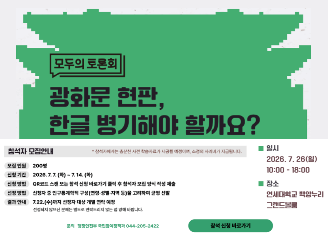 행정안전부 주관 '모두의 토론회' 광화문 현판, 한글 병기해야 할까요? / 참석자 모집안내: 모집인원: 200명 / 신청기간: 2026. 7. 7. (화요일) ~ 7.14.(화요일) / QR코드 스캔 또는 참석 신청 바로가기 클릭 후 참석자 모집 양식 작성 제출 / 선정방법: 신청자 중 인구통계학적 구성(연령, 성별, 지역 등) 을 고려하여 균형 선발 / 결과안내 7.22.(수요일) 까지 선정자 대상 개별 연락 예정